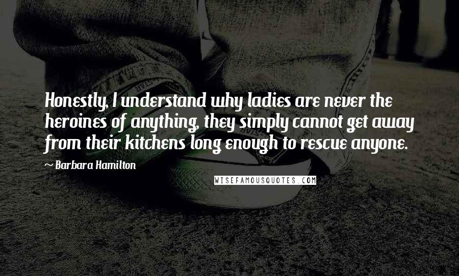 Barbara Hamilton Quotes: Honestly, I understand why ladies are never the heroines of anything, they simply cannot get away from their kitchens long enough to rescue anyone.