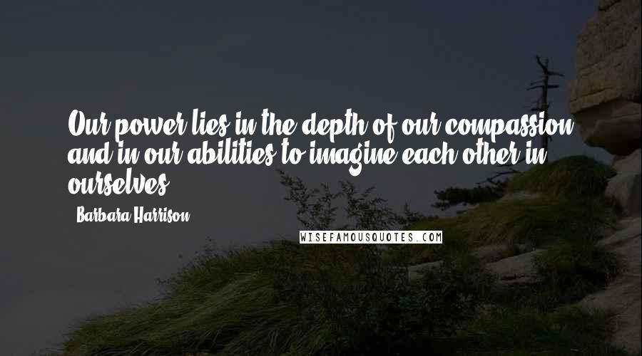 Barbara Harrison Quotes: Our power lies in the depth of our compassion and in our abilities to imagine each other in ourselves.