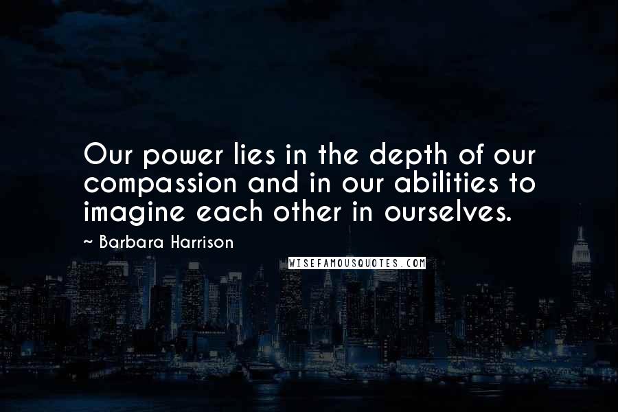 Barbara Harrison Quotes: Our power lies in the depth of our compassion and in our abilities to imagine each other in ourselves.