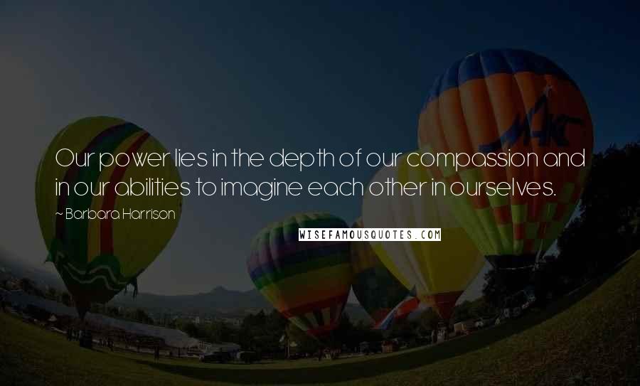 Barbara Harrison Quotes: Our power lies in the depth of our compassion and in our abilities to imagine each other in ourselves.