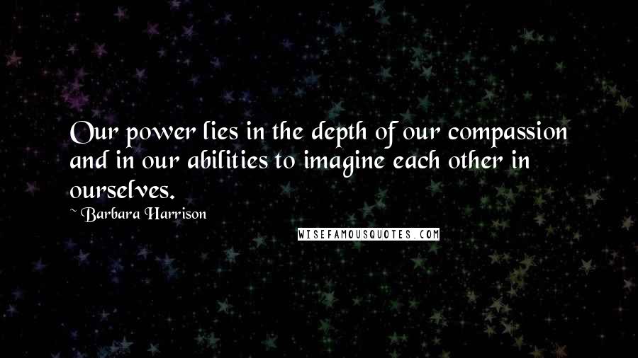 Barbara Harrison Quotes: Our power lies in the depth of our compassion and in our abilities to imagine each other in ourselves.