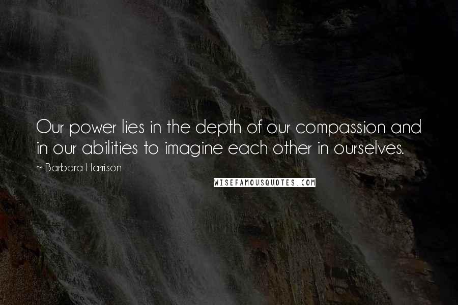 Barbara Harrison Quotes: Our power lies in the depth of our compassion and in our abilities to imagine each other in ourselves.