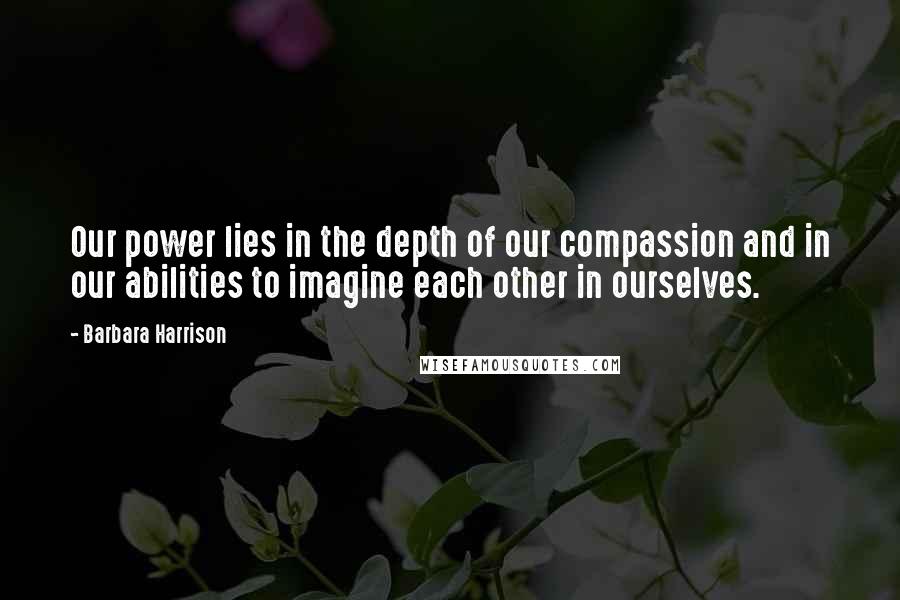 Barbara Harrison Quotes: Our power lies in the depth of our compassion and in our abilities to imagine each other in ourselves.