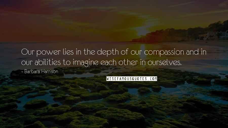 Barbara Harrison Quotes: Our power lies in the depth of our compassion and in our abilities to imagine each other in ourselves.