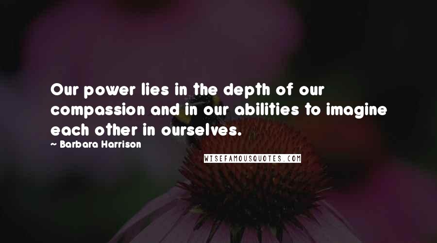 Barbara Harrison Quotes: Our power lies in the depth of our compassion and in our abilities to imagine each other in ourselves.