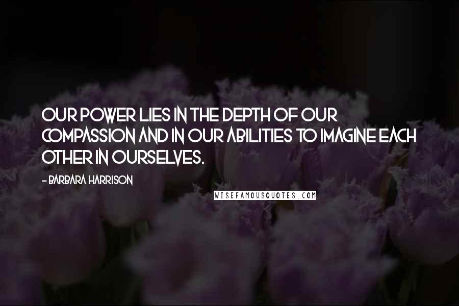 Barbara Harrison Quotes: Our power lies in the depth of our compassion and in our abilities to imagine each other in ourselves.