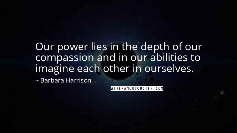 Barbara Harrison Quotes: Our power lies in the depth of our compassion and in our abilities to imagine each other in ourselves.