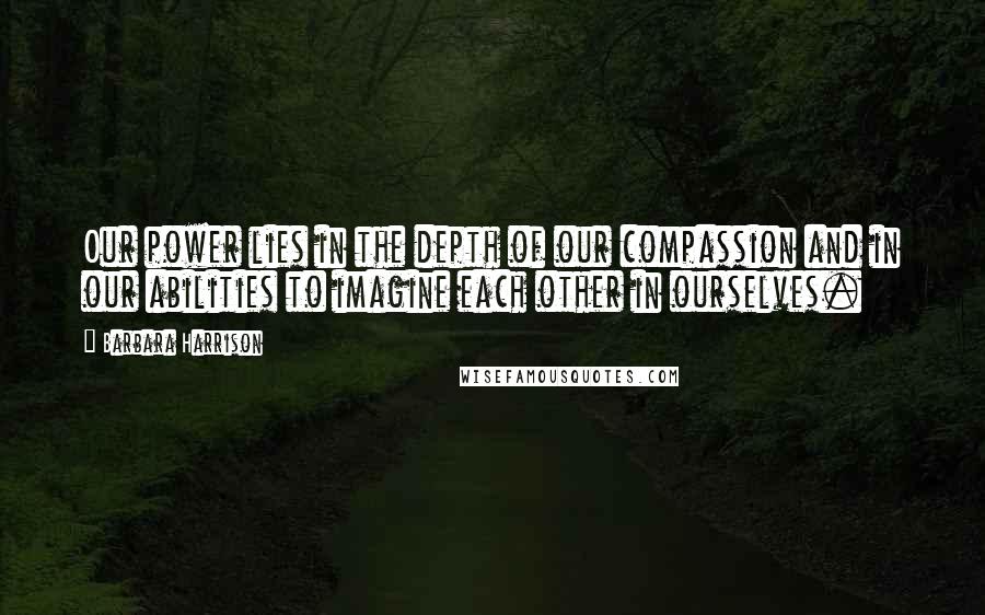 Barbara Harrison Quotes: Our power lies in the depth of our compassion and in our abilities to imagine each other in ourselves.