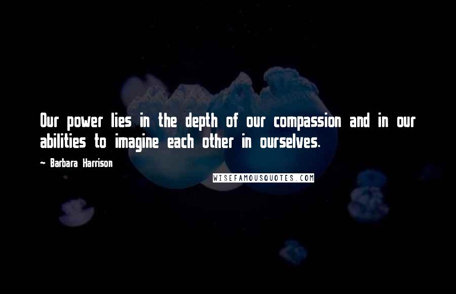 Barbara Harrison Quotes: Our power lies in the depth of our compassion and in our abilities to imagine each other in ourselves.