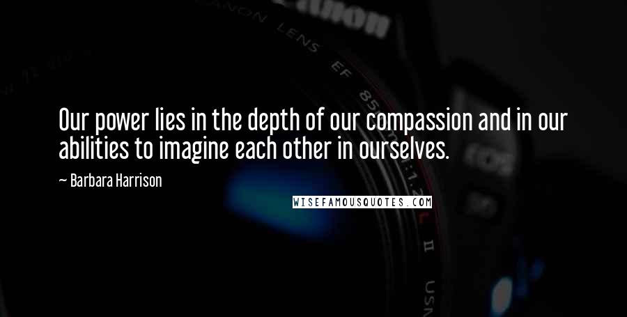 Barbara Harrison Quotes: Our power lies in the depth of our compassion and in our abilities to imagine each other in ourselves.