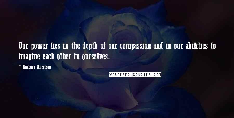 Barbara Harrison Quotes: Our power lies in the depth of our compassion and in our abilities to imagine each other in ourselves.