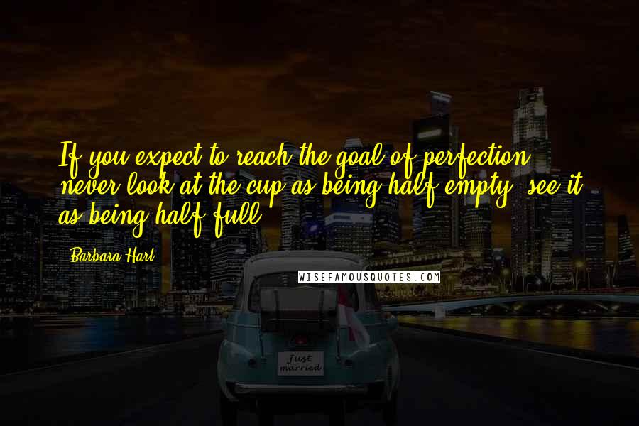 Barbara Hart Quotes: If you expect to reach the goal of perfection, never look at the cup as being half empty, see it as being half full.