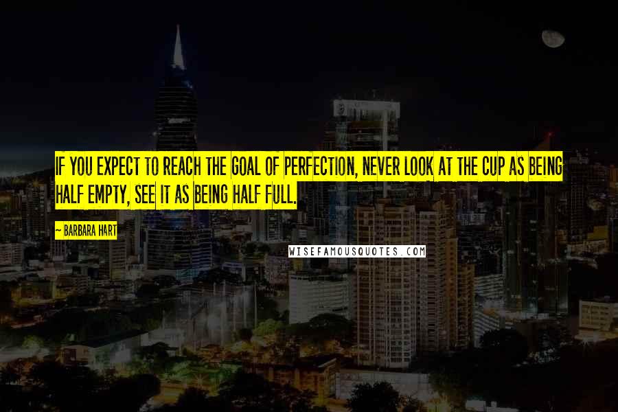 Barbara Hart Quotes: If you expect to reach the goal of perfection, never look at the cup as being half empty, see it as being half full.