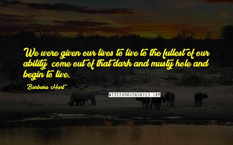 Barbara Hart Quotes: We were given our lives to live to the fullest of our ability; come out of that dark and musty hole and begin to live.