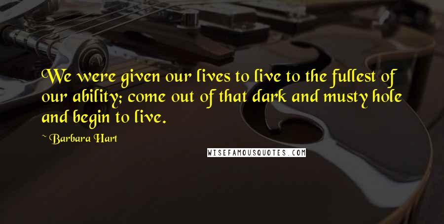Barbara Hart Quotes: We were given our lives to live to the fullest of our ability; come out of that dark and musty hole and begin to live.
