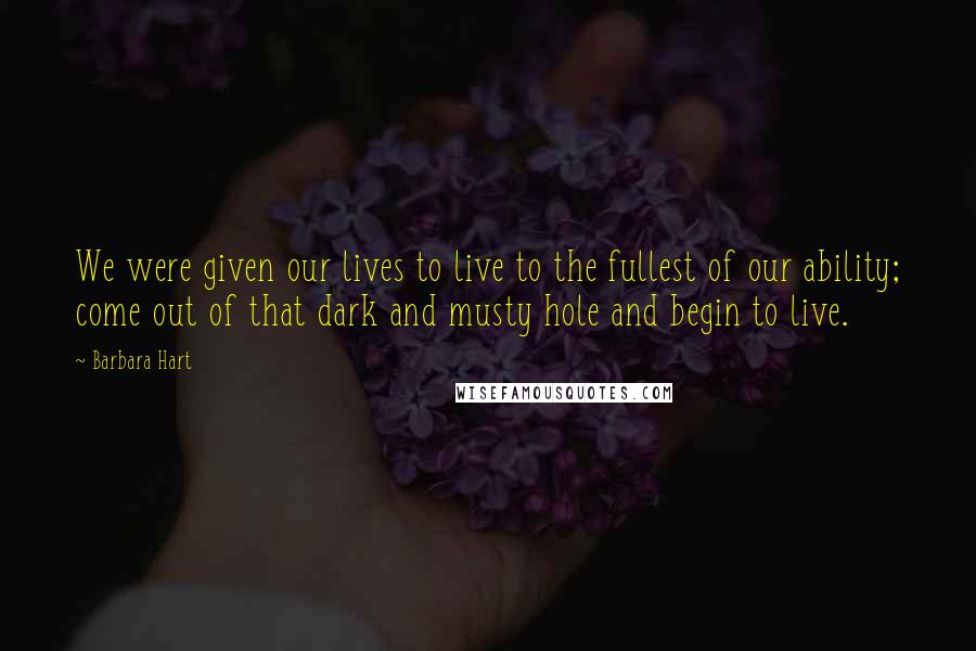 Barbara Hart Quotes: We were given our lives to live to the fullest of our ability; come out of that dark and musty hole and begin to live.