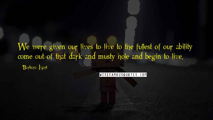 Barbara Hart Quotes: We were given our lives to live to the fullest of our ability; come out of that dark and musty hole and begin to live.