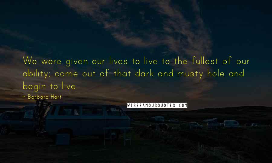 Barbara Hart Quotes: We were given our lives to live to the fullest of our ability; come out of that dark and musty hole and begin to live.