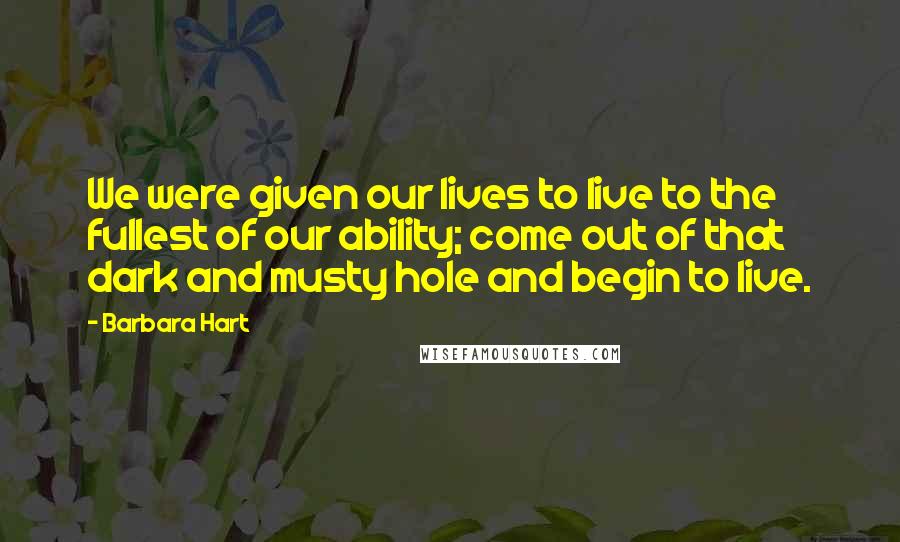 Barbara Hart Quotes: We were given our lives to live to the fullest of our ability; come out of that dark and musty hole and begin to live.