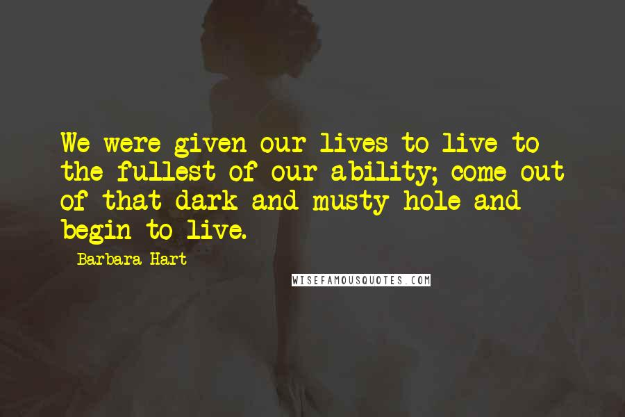 Barbara Hart Quotes: We were given our lives to live to the fullest of our ability; come out of that dark and musty hole and begin to live.