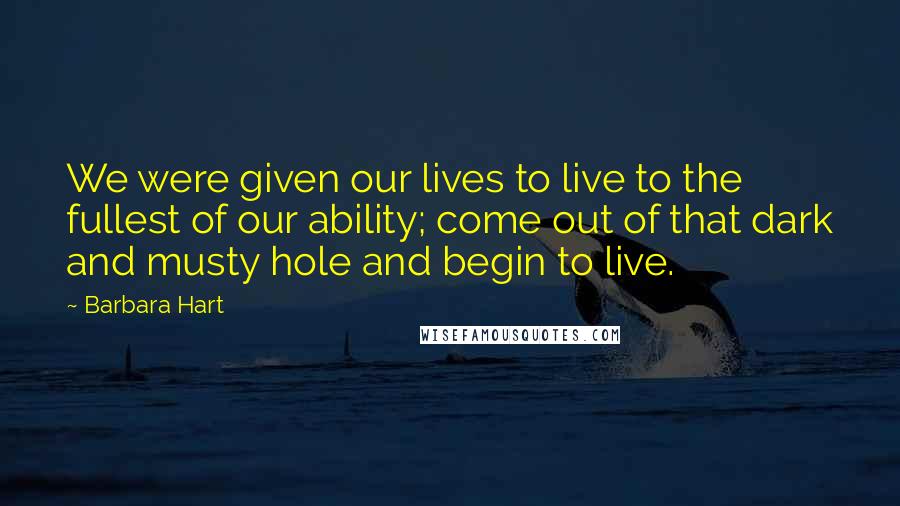 Barbara Hart Quotes: We were given our lives to live to the fullest of our ability; come out of that dark and musty hole and begin to live.