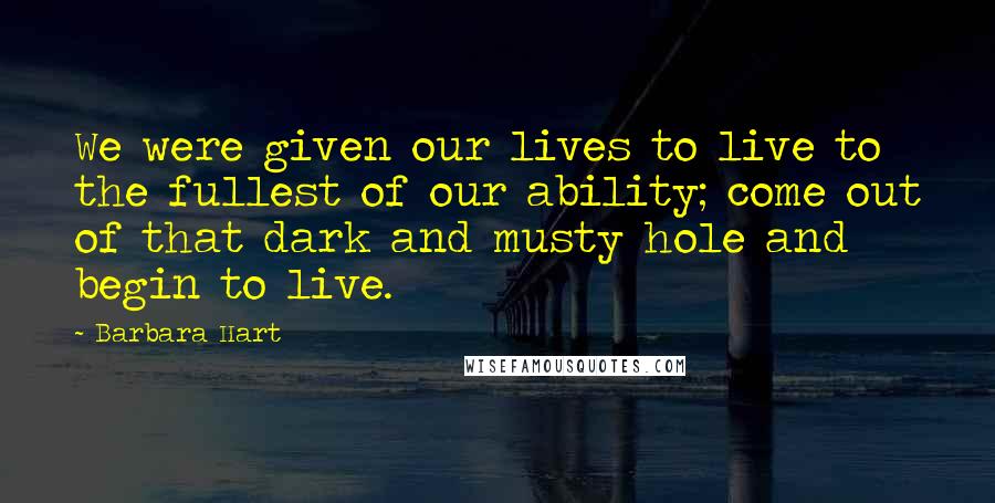 Barbara Hart Quotes: We were given our lives to live to the fullest of our ability; come out of that dark and musty hole and begin to live.