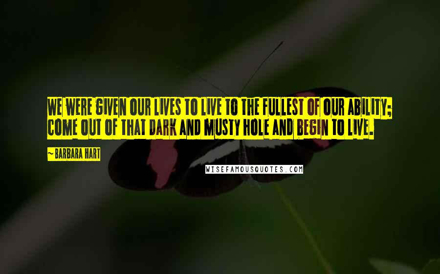 Barbara Hart Quotes: We were given our lives to live to the fullest of our ability; come out of that dark and musty hole and begin to live.