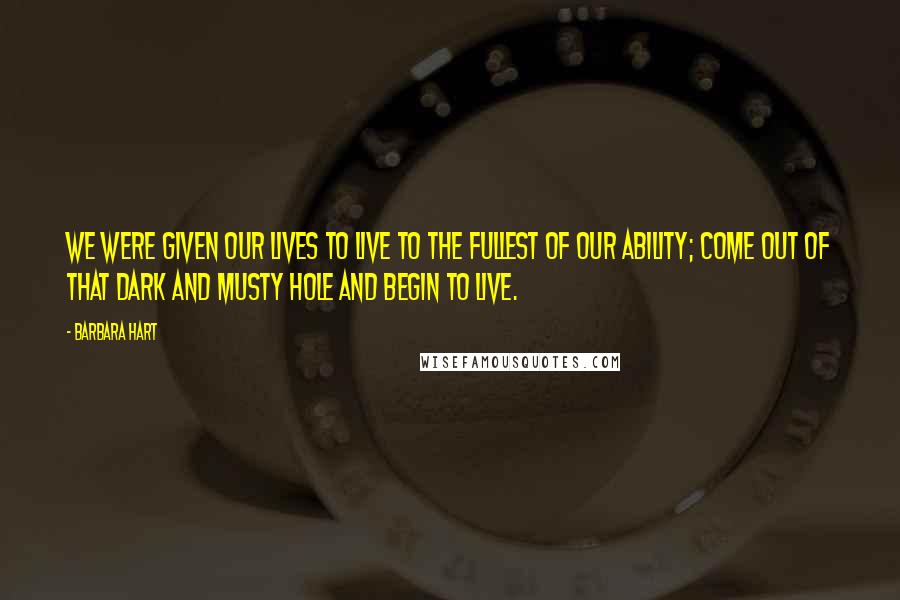 Barbara Hart Quotes: We were given our lives to live to the fullest of our ability; come out of that dark and musty hole and begin to live.