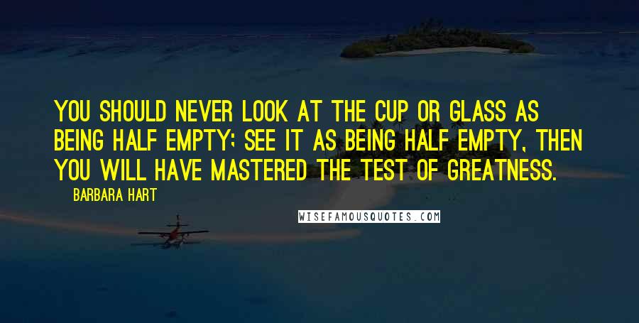 Barbara Hart Quotes: You should never look at the cup or glass as being half empty; see it as being half empty, then you will have mastered the test of greatness.