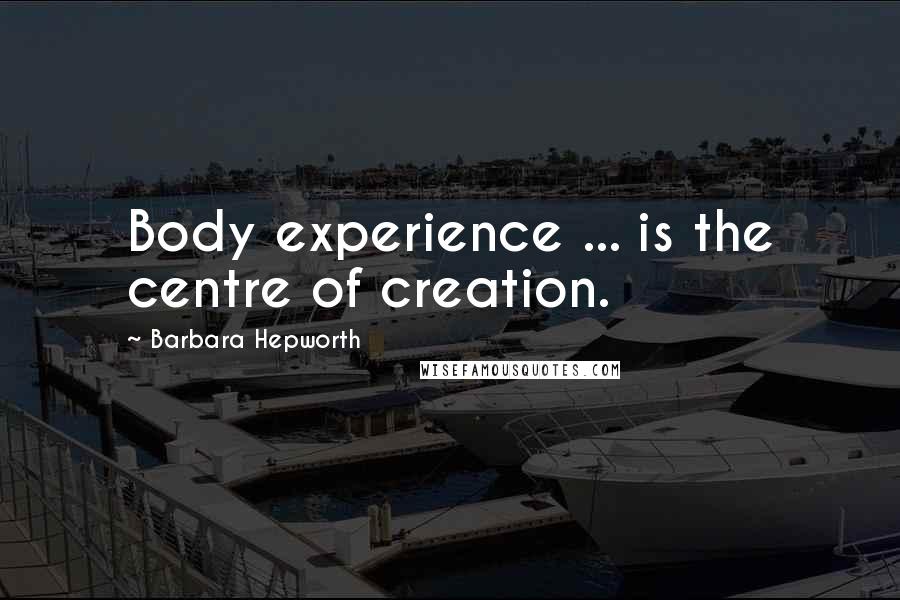 Barbara Hepworth Quotes: Body experience ... is the centre of creation.