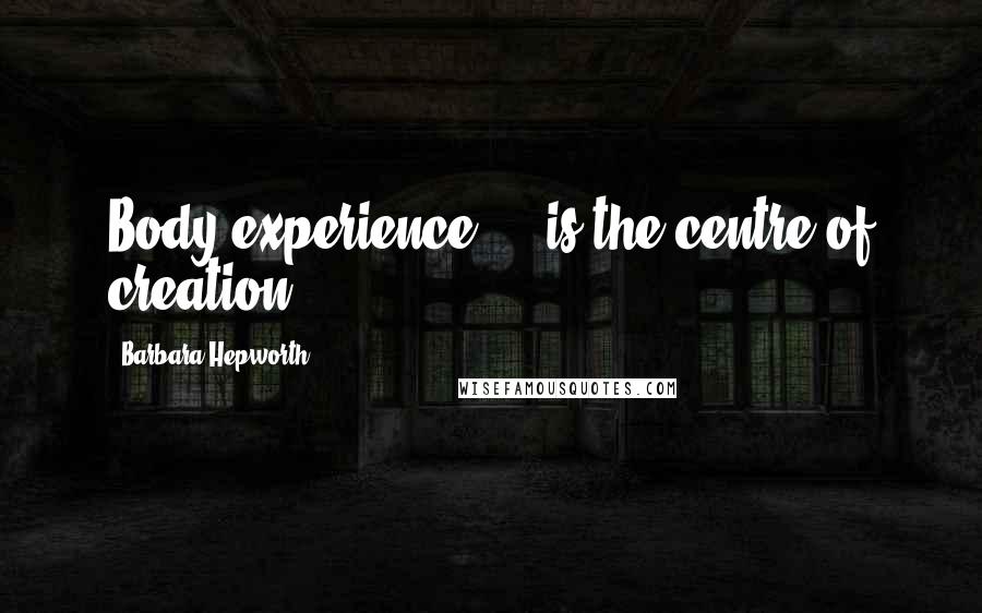 Barbara Hepworth Quotes: Body experience ... is the centre of creation.