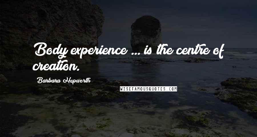 Barbara Hepworth Quotes: Body experience ... is the centre of creation.