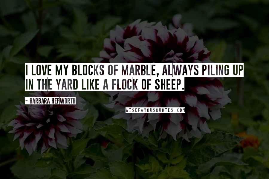 Barbara Hepworth Quotes: I love my blocks of marble, always piling up in the yard like a flock of sheep.