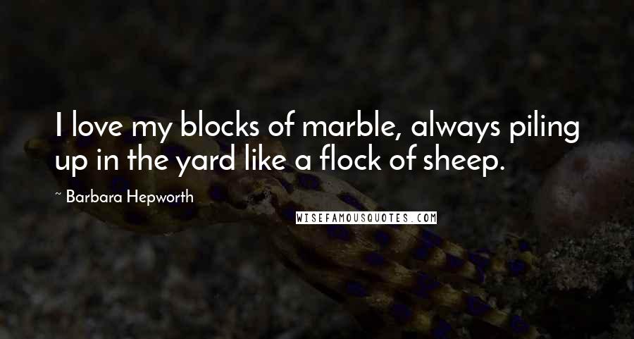 Barbara Hepworth Quotes: I love my blocks of marble, always piling up in the yard like a flock of sheep.