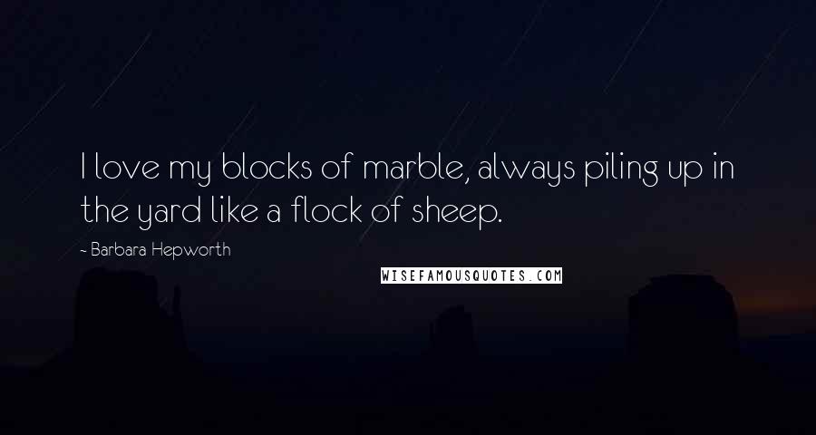 Barbara Hepworth Quotes: I love my blocks of marble, always piling up in the yard like a flock of sheep.