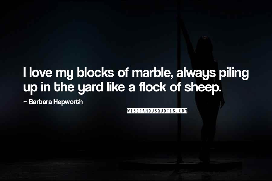 Barbara Hepworth Quotes: I love my blocks of marble, always piling up in the yard like a flock of sheep.