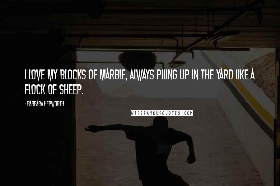 Barbara Hepworth Quotes: I love my blocks of marble, always piling up in the yard like a flock of sheep.