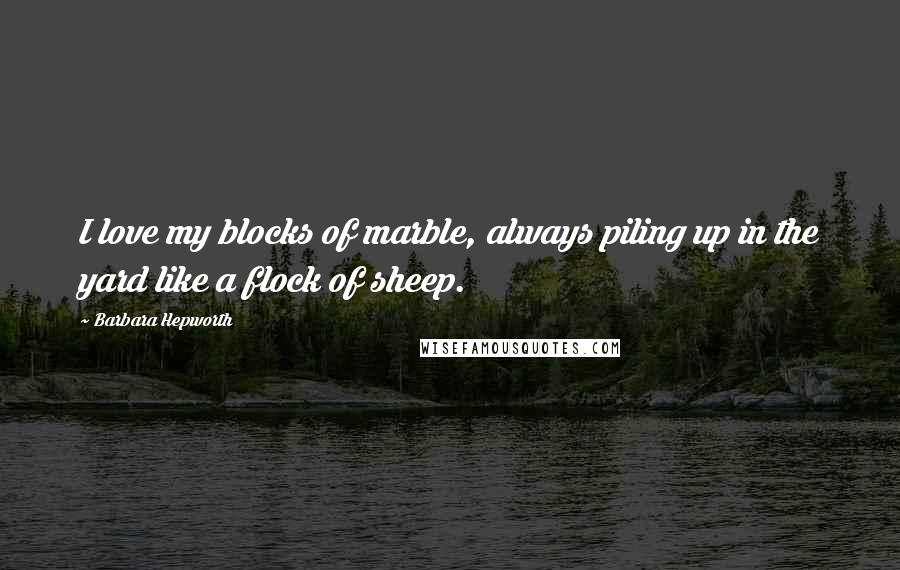 Barbara Hepworth Quotes: I love my blocks of marble, always piling up in the yard like a flock of sheep.