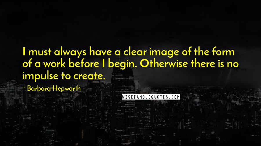 Barbara Hepworth Quotes: I must always have a clear image of the form of a work before I begin. Otherwise there is no impulse to create.
