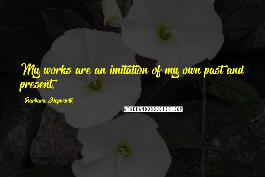 Barbara Hepworth Quotes: My works are an imitation of my own past and present.