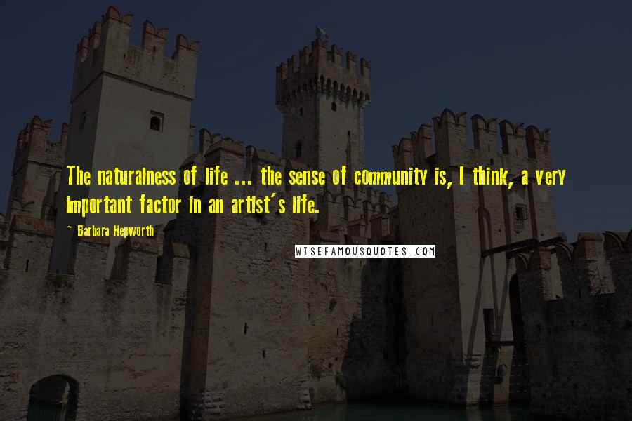 Barbara Hepworth Quotes: The naturalness of life ... the sense of community is, I think, a very important factor in an artist's life.