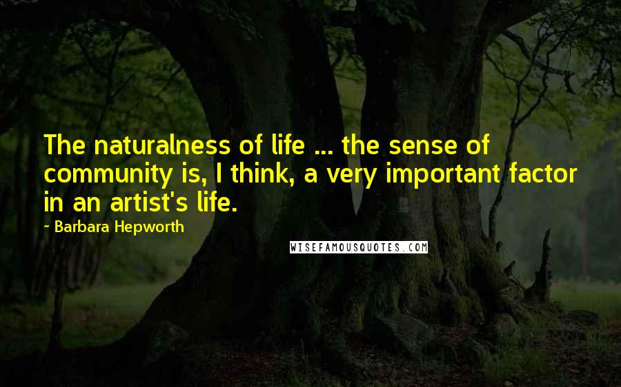 Barbara Hepworth Quotes: The naturalness of life ... the sense of community is, I think, a very important factor in an artist's life.