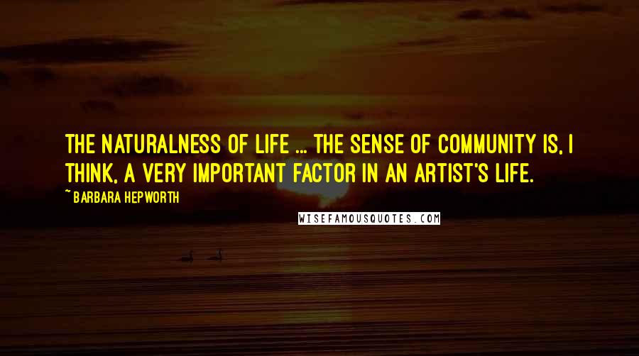 Barbara Hepworth Quotes: The naturalness of life ... the sense of community is, I think, a very important factor in an artist's life.