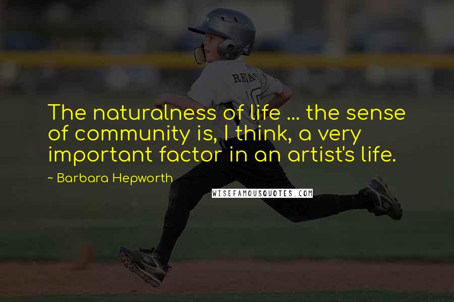 Barbara Hepworth Quotes: The naturalness of life ... the sense of community is, I think, a very important factor in an artist's life.