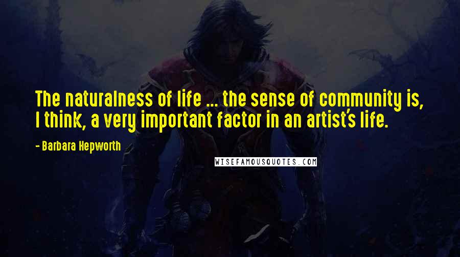 Barbara Hepworth Quotes: The naturalness of life ... the sense of community is, I think, a very important factor in an artist's life.