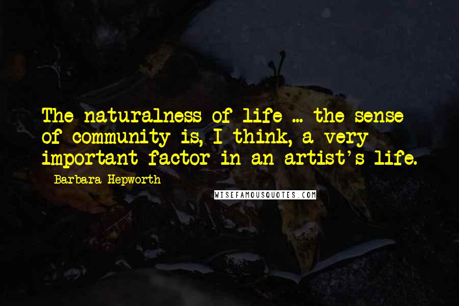 Barbara Hepworth Quotes: The naturalness of life ... the sense of community is, I think, a very important factor in an artist's life.