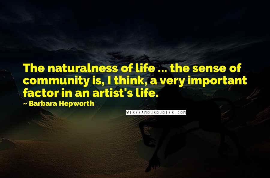 Barbara Hepworth Quotes: The naturalness of life ... the sense of community is, I think, a very important factor in an artist's life.