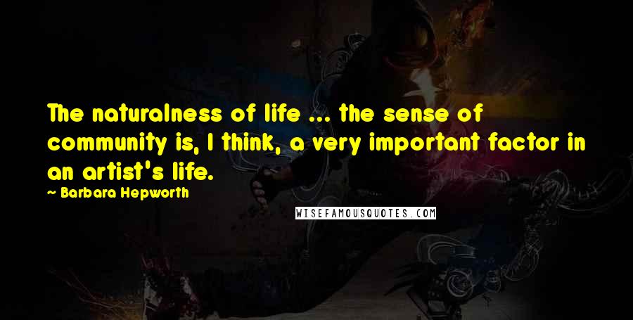 Barbara Hepworth Quotes: The naturalness of life ... the sense of community is, I think, a very important factor in an artist's life.