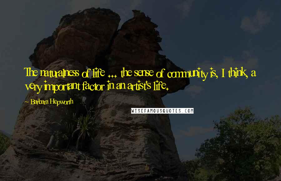 Barbara Hepworth Quotes: The naturalness of life ... the sense of community is, I think, a very important factor in an artist's life.