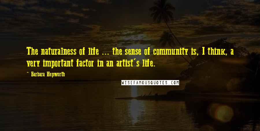 Barbara Hepworth Quotes: The naturalness of life ... the sense of community is, I think, a very important factor in an artist's life.